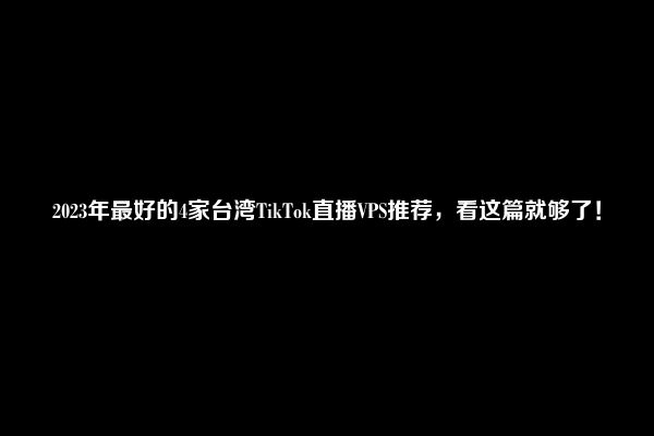 2023年最好的4家台湾TikTok直播VPS推荐，看这篇就够了！