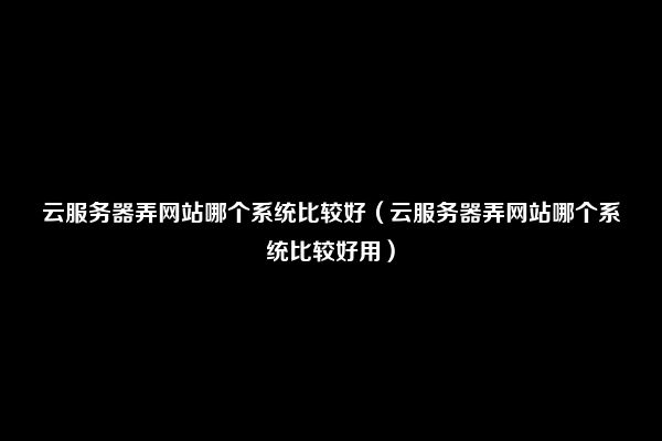 云服务器弄网站哪个系统比较好（云服务器弄网站哪个系统比较好用）