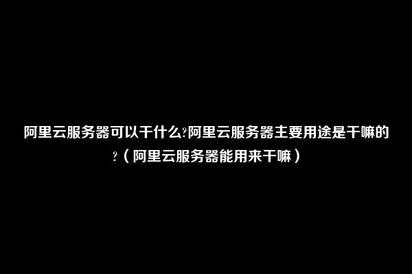 阿里云服务器可以干什么?阿里云服务器主要用途是干嘛的?（阿里云服务器能用来干嘛）