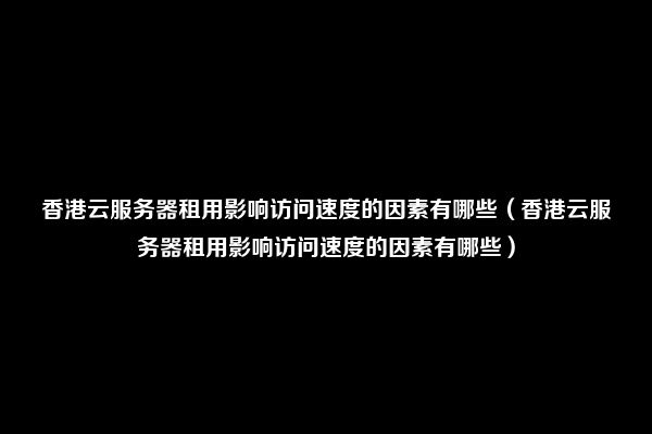 香港云服务器租用影响访问速度的因素有哪些（香港云服务器租用影响访问速度的因素有哪些）