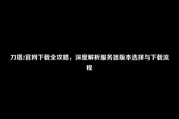 刀塔2官网下载全攻略，深度解析服务器版本选择与下载流程