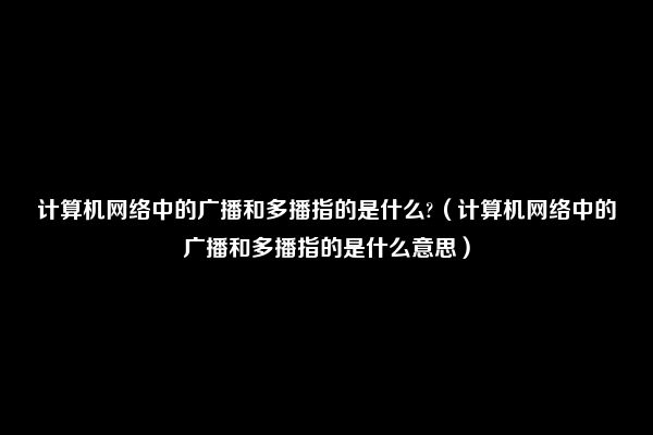 计算机网络中的广播和多播指的是什么?（计算机网络中的广播和多播指的是什么意思）