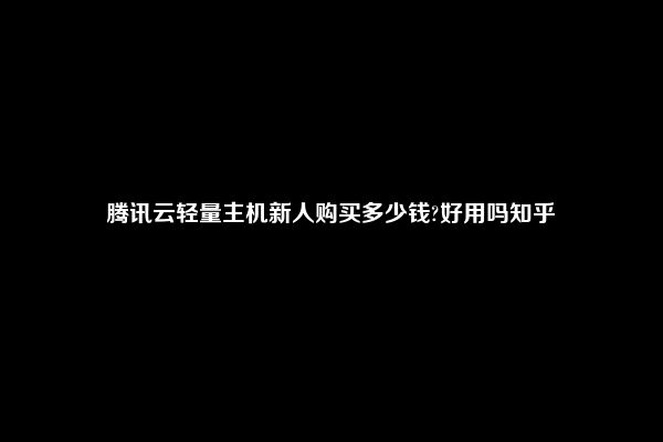 腾讯云轻量主机新人购买多少钱?好用吗知乎