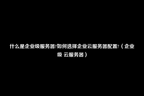 什么是企业级服务器?如何选择企业云服务器配置?（企业级 云服务器）