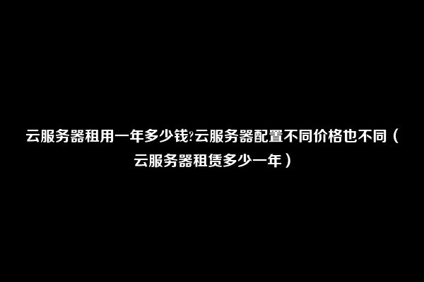 云服务器租用一年多少钱?云服务器配置不同价格也不同（云服务器租赁多少一年）