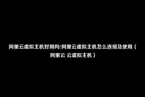 阿里云虚拟主机好用吗?阿里云虚拟主机怎么连接及使用（阿里云 云虚拟主机）