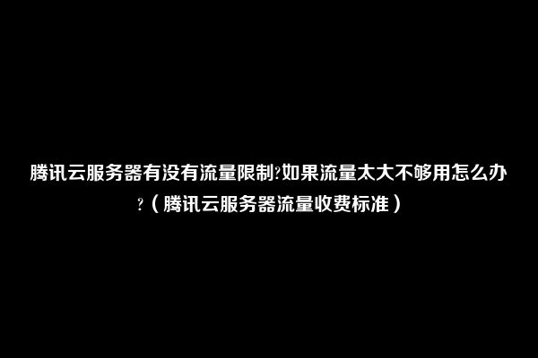 腾讯云服务器有没有流量限制?如果流量太大不够用怎么办?（腾讯云服务器流量收费标准）