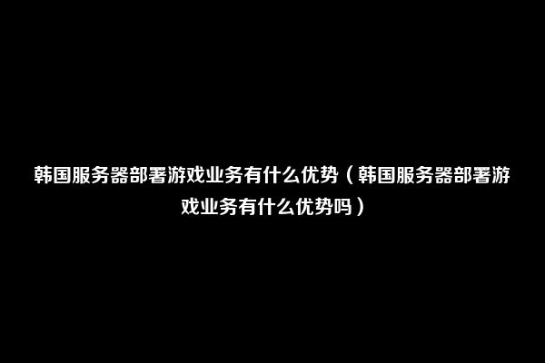 韩国服务器部署游戏业务有什么优势（韩国服务器部署游戏业务有什么优势吗）