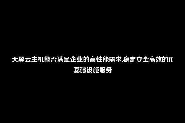 天翼云主机能否满足企业的高性能需求,稳定安全高效的IT基础设施服务