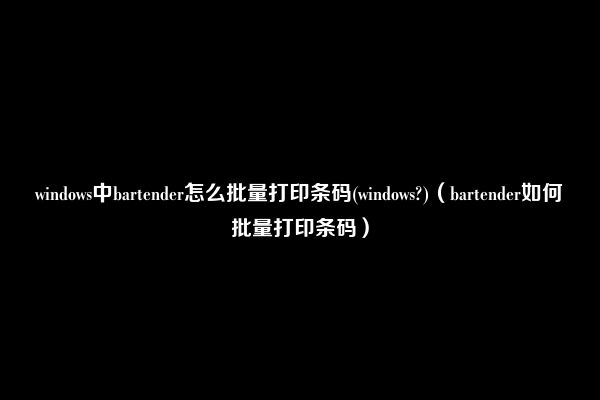 windows中bartender怎么批量打印条码(windows?)（bartender如何批量打印条码）