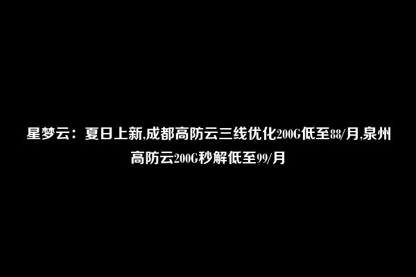 星梦云：夏日上新,成都高防云三线优化200G低至88/月,泉州高防云200G秒解低至99/月