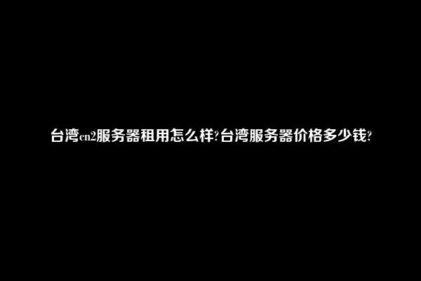 台湾cn2服务器租用怎么样?台湾服务器价格多少钱?