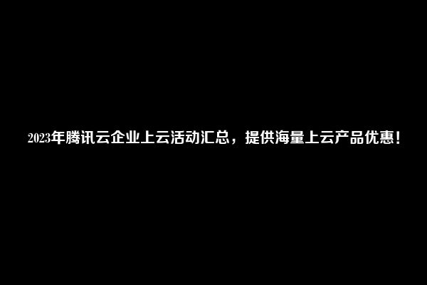 2023年腾讯云企业上云活动汇总，提供海量上云产品优惠！