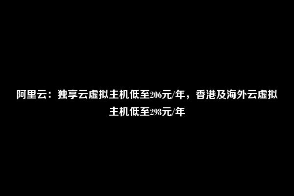 阿里云：独享云虚拟主机低至206元/年，香港及海外云虚拟主机低至298元/年