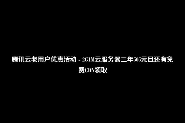 腾讯云老用户优惠活动 - 2G1M云服务器三年505元且还有免费CDN领取