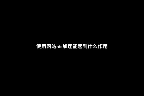 使用网站cdn加速能起到什么作用