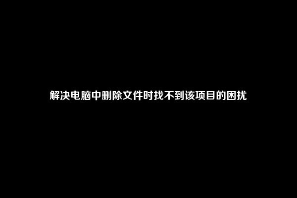 解决电脑中删除文件时找不到该项目的困扰