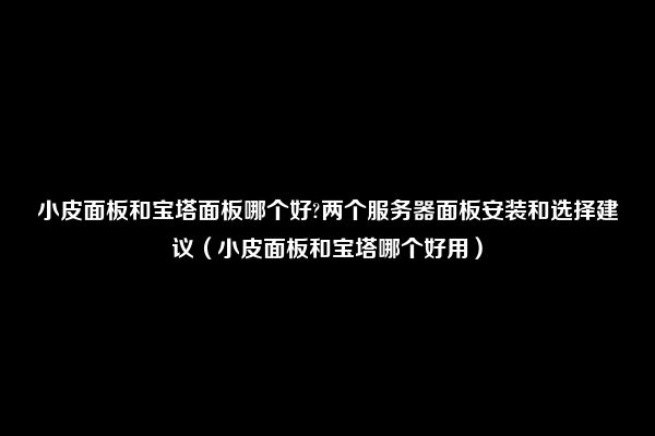 小皮面板和宝塔面板哪个好?两个服务器面板安装和选择建议（小皮面板和宝塔哪个好用）