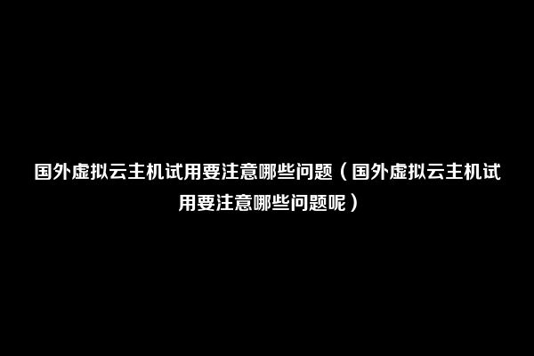 国外虚拟云主机试用要注意哪些问题（国外虚拟云主机试用要注意哪些问题呢）