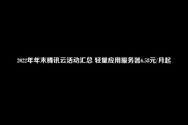 2022年年末腾讯云活动汇总 轻量应用服务器6.58元/月起