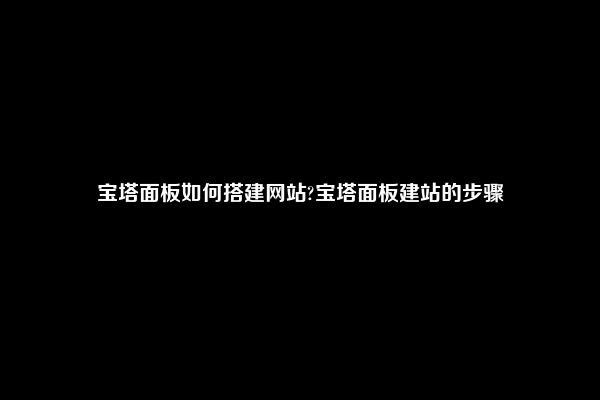 宝塔面板如何搭建网站?宝塔面板建站的步骤