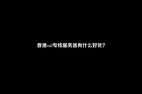 香港cn2专线服务器有什么好处？