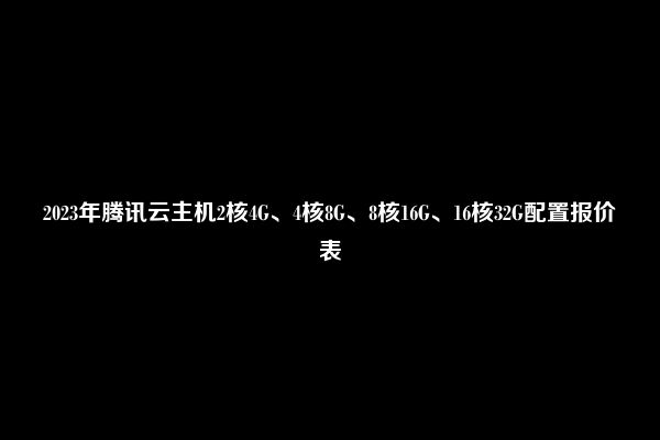 2023年腾讯云主机2核4G、4核8G、8核16G、16核32G配置报价表