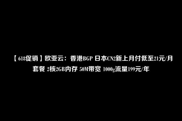 【618促销】欧亚云：香港BGP 日本CN2新上月付低至21元/月套餐 2核2GB内存 50M带宽 1000g流量199元/年