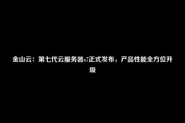 金山云：第七代云服务器x7正式发布，产品性能全方位升级