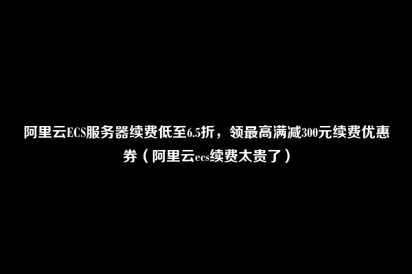 阿里云ECS服务器续费低至6.5折，领最高满减300元续费优惠券（阿里云ecs续费太贵了）