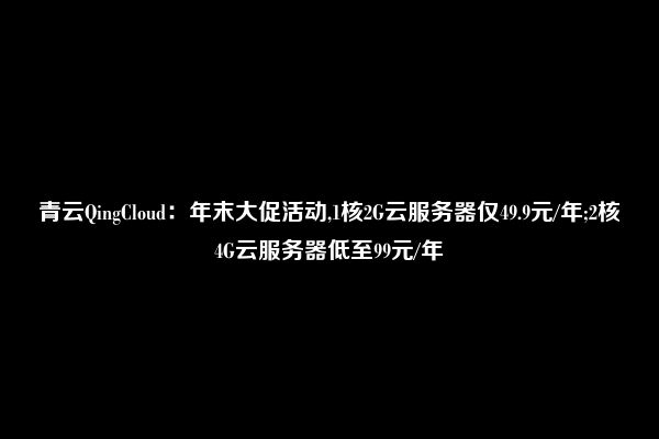 青云QingCloud：年末大促活动,1核2G云服务器仅49.9元/年;2核4G云服务器低至99元/年