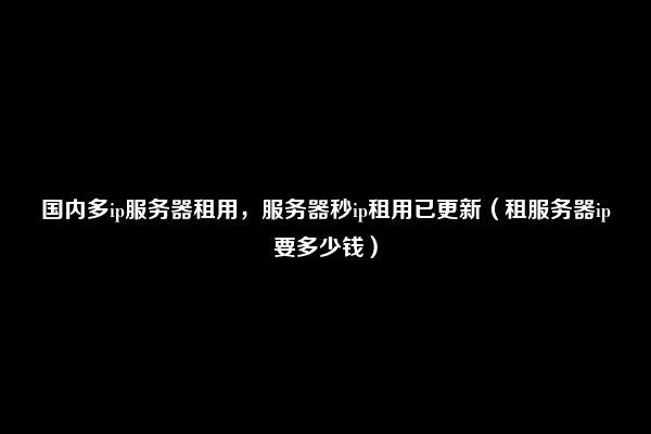 国内多ip服务器租用，服务器秒ip租用已更新（租服务器ip要多少钱）
