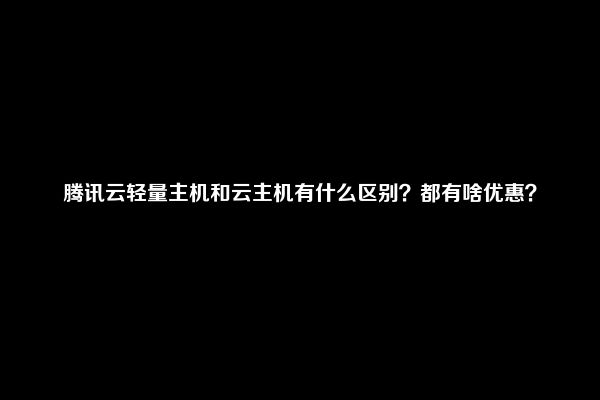 腾讯云轻量主机和云主机有什么区别？都有啥优惠？