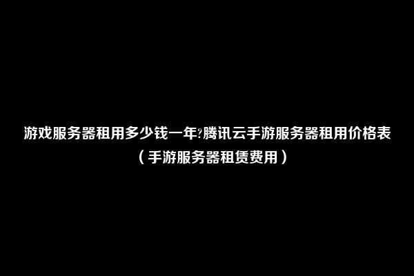 游戏服务器租用多少钱一年?腾讯云手游服务器租用价格表（手游服务器租赁费用）