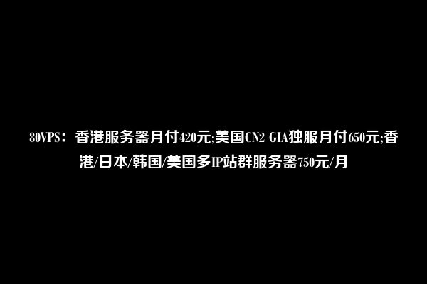 80VPS：香港服务器月付420元;美国CN2 GIA独服月付650元;香港/日本/韩国/美国多IP站群服务器750元/月