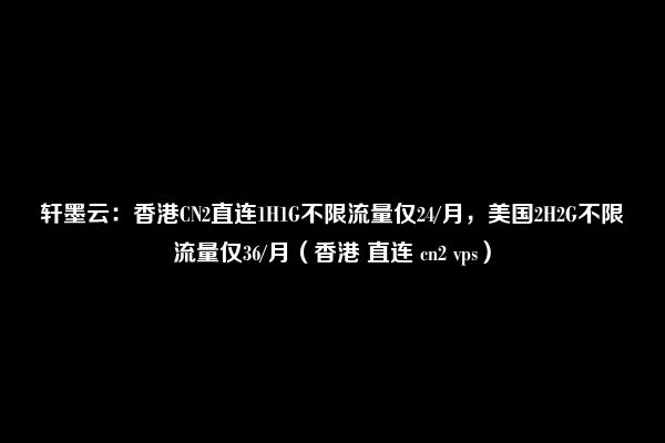 轩墨云：香港CN2直连1H1G不限流量仅24/月，美国2H2G不限流量仅36/月（香港 直连 cn2 vps）