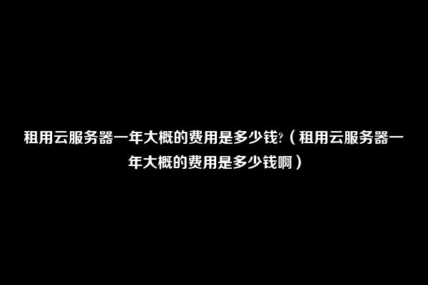 租用云服务器一年大概的费用是多少钱?（租用云服务器一年大概的费用是多少钱啊）