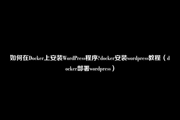 如何在Docker上安装WordPress程序?docker安装wordpress教程（docker部署wordpress）