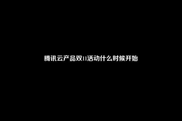 腾讯云产品双11活动什么时候开始