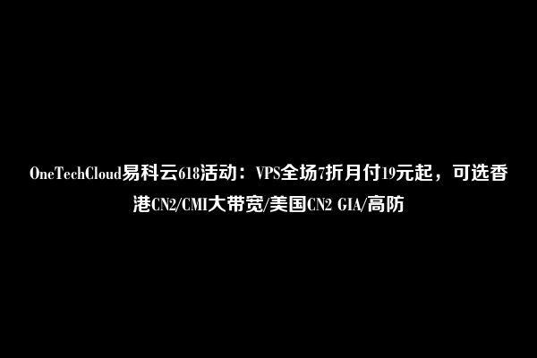 OneTechCloud易科云618活动：VPS全场7折月付19元起，可选香港CN2/CMI大带宽/美国CN2 GIA/高防