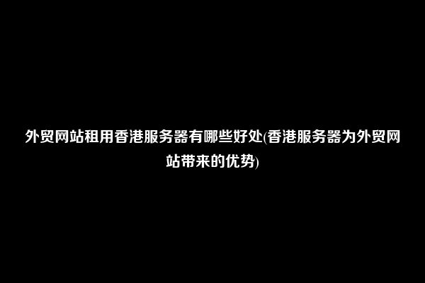 外贸网站租用香港服务器有哪些好处(香港服务器为外贸网站带来的优势)