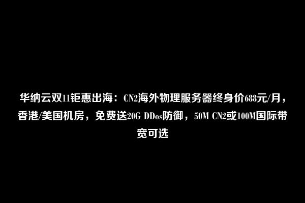 华纳云双11钜惠出海：CN2海外物理服务器终身价688元/月，香港/美国机房，免费送20G DDos防御，50M CN2或100M国际带宽可选