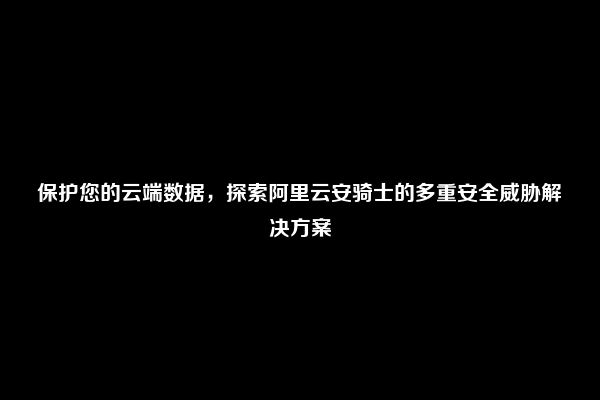 保护您的云端数据，探索阿里云安骑士的多重安全威胁解决方案