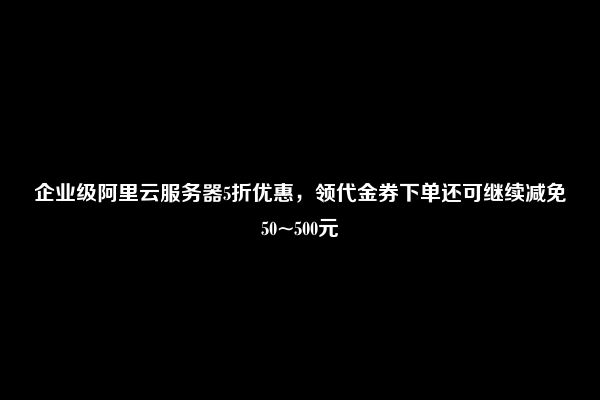 企业级阿里云服务器5折优惠，领代金券下单还可继续减免50~500元