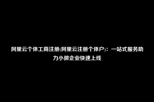 阿里云个体工商注册(阿里云注册个体户)：一站式服务助力小微企业快速上线