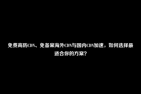 免费高防CDN、免备案海外CDN与国内CDN加速，如何选择最适合你的方案？