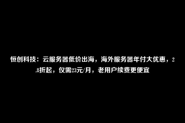 恒创科技：云服务器低价出海，海外服务器年付大优惠，2.8折起，仅需23元/月，老用户续费更便宜