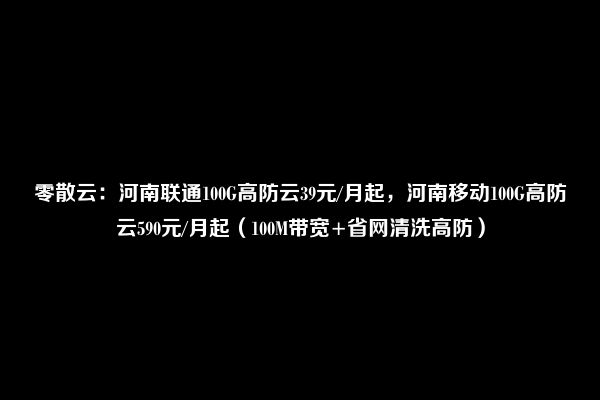 零散云：河南联通100G高防云39元/月起，河南移动100G高防云590元/月起（100M带宽+省网清洗高防）