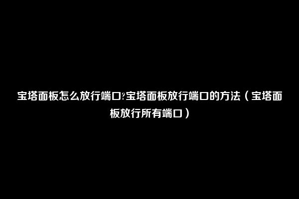 宝塔面板怎么放行端口?宝塔面板放行端口的方法（宝塔面板放行所有端口）