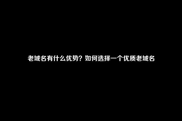 老域名有什么优势？如何选择一个优质老域名